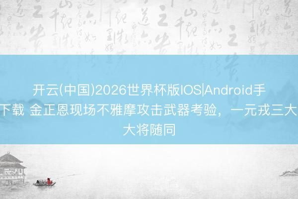 开云(中国)2026世界杯版IOS|Android手机app下载 金正恩现场不雅摩攻击武器考验，一元戎三大将随同