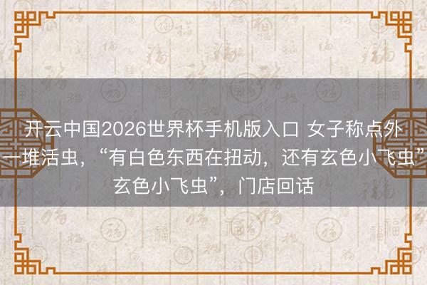 开云中国2026世界杯手机版入口 女子称点外卖披萨吃出一堆活虫，“有白色东西在扭动，还有玄色小飞虫”，门店回话