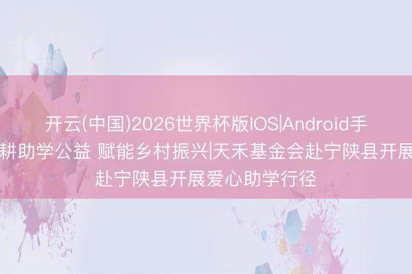 开云(中国)2026世界杯版IOS|Android手机app下载 深耕助学公益 赋能乡村振兴|天禾基金会赴宁陕县开展爱心助学行径