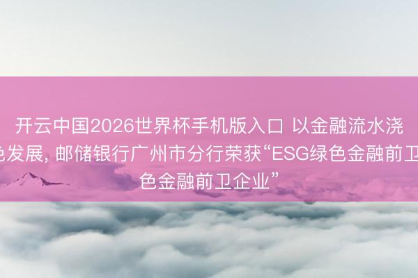 开云中国2026世界杯手机版入口 以金融流水浇灌绿色发展， 邮储银行广州市分行荣获“ESG绿色金融前卫企业”
