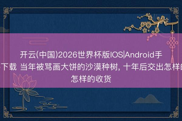 开云(中国)2026世界杯版IOS|Android手机app下载 当年被骂画大饼的沙漠种树， 十年后交出怎样的收货