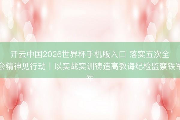 开云中国2026世界杯手机版入口 落实五次全会精神见行动丨以实战实训铸造高教诲纪检监察铁军