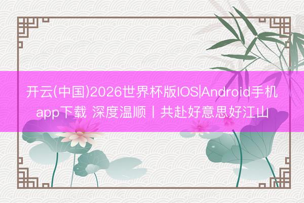 开云(中国)2026世界杯版IOS|Android手机app下载 深度温顺丨共赴好意思好江山
