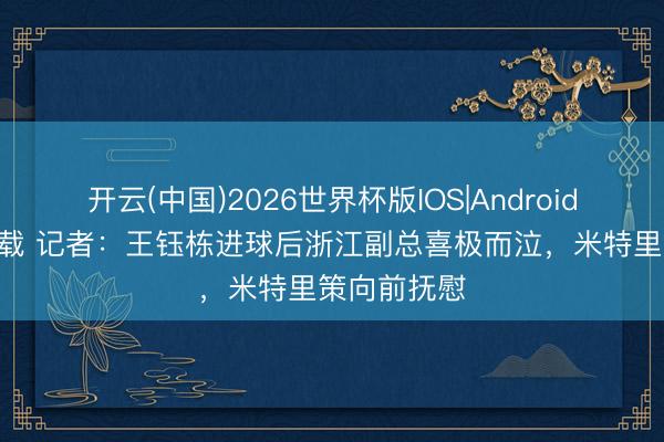 开云(中国)2026世界杯版IOS|Android手机app下载 记者：王钰栋进球后浙江副总喜极而泣，米特里策向前抚慰