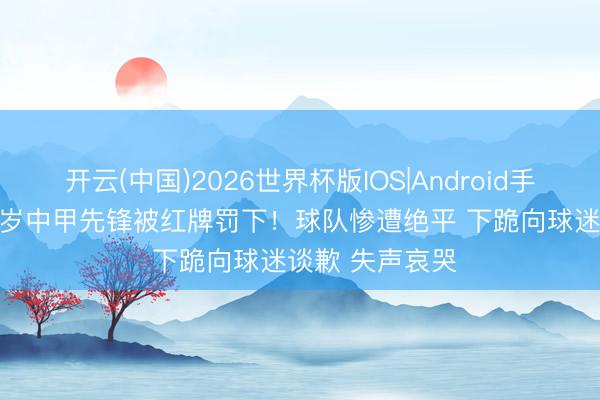 开云(中国)2026世界杯版IOS|Android手机app下载 23岁中甲先锋被红牌罚下！球队惨遭绝平 下跪向球迷谈歉 失声哀哭