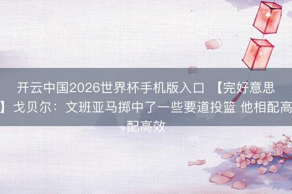 开云中国2026世界杯手机版入口 【完好意思版】戈贝尔:文班亚马掷中了一些要道投篮 他相配高效