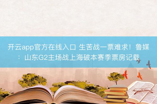 开云app官方在线入口 生苦战一票难求！鲁媒：山东G2主场战上海破本赛季票房记载