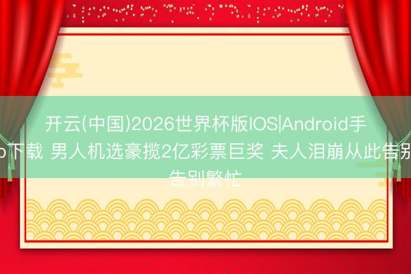 开云(中国)2026世界杯版IOS|Android手机app下载 男人机选豪揽2亿彩票巨奖 夫人泪崩从此告别繁忙