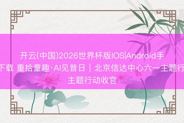 开云(中国)2026世界杯版IOS|Android手机app下载 重拾童趣·AI见昔日｜北京信达中心六一主题行动收官