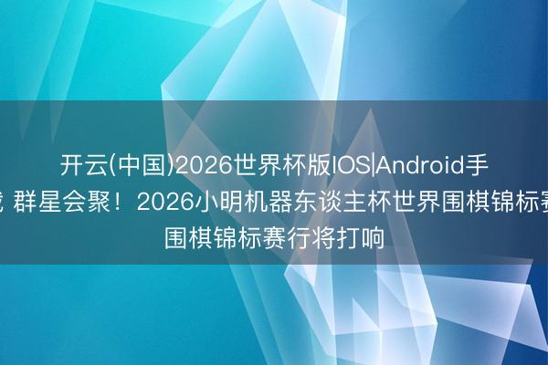 开云(中国)2026世界杯版IOS|Android手机app下载 群星会聚！2026小明机器东谈主杯世界围棋锦标赛行将打响