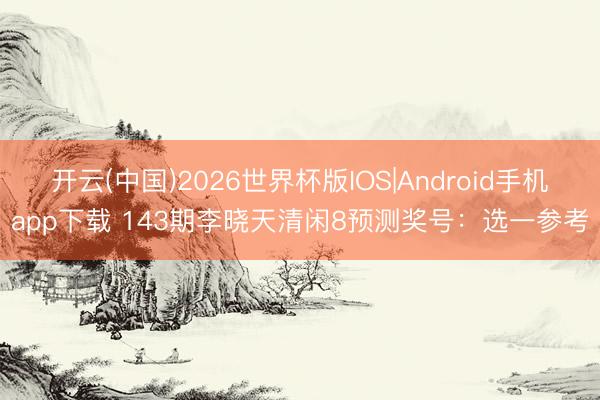 开云(中国)2026世界杯版IOS|Android手机app下载 143期李晓天清闲8预测奖号:选一参考