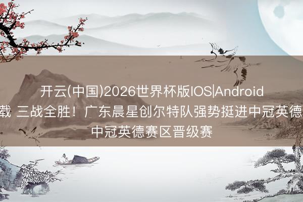 开云(中国)2026世界杯版IOS|Android手机app下载 三战全胜！广东晨星创尔特队强势挺进中冠英德赛区晋级赛