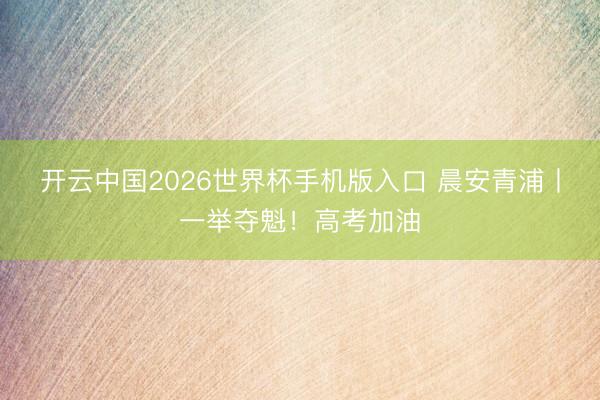 开云中国2026世界杯手机版入口 晨安青浦丨一举夺魁!高考加油