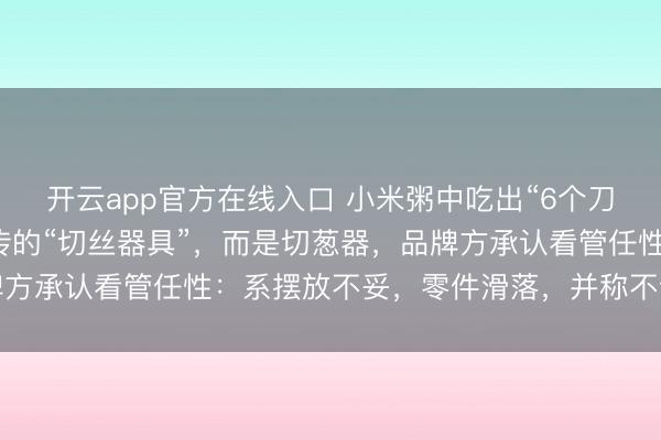 开云app官方在线入口 小米粥中吃出“6个刀片”最新核实:并非网传的“切丝器具”,而是切葱器,品牌方承认看管任性:系摆放不妥,零件滑落,并称不会革职职工