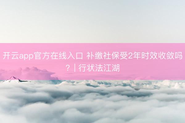 开云app官方在线入口 补缴社保受2年时效收敛吗?| 行状法江湖