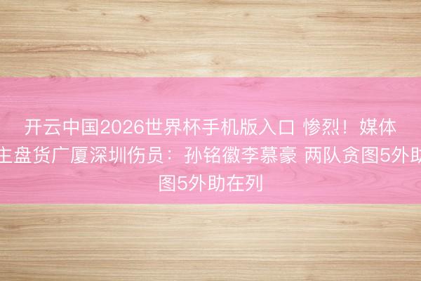 开云中国2026世界杯手机版入口 惨烈！媒体东谈主盘货广厦深圳伤员：孙铭徽李慕豪 两队贪图5外助在列