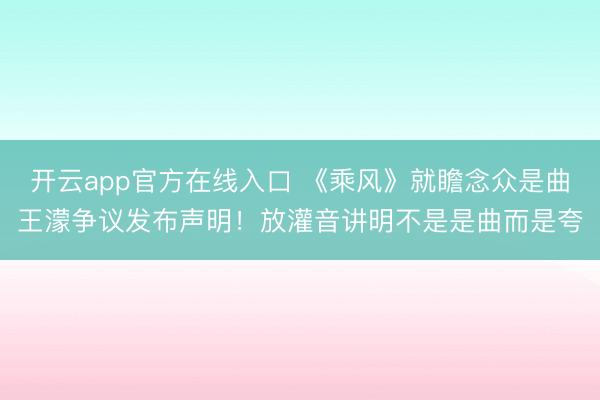 开云app官方在线入口 《乘风》就瞻念众是曲王濛争议发布声明！放灌音讲明不是是曲而是夸