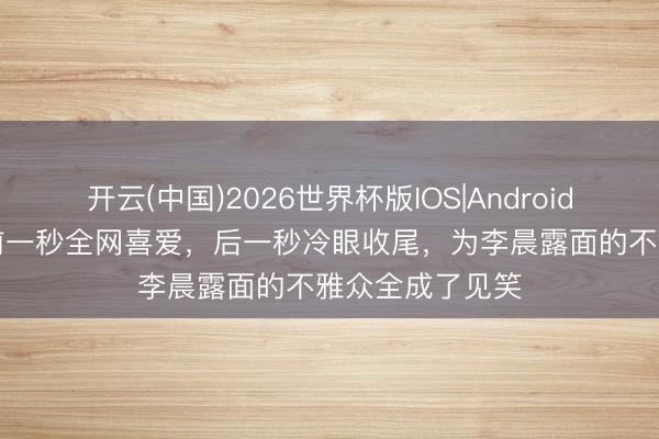 开云(中国)2026世界杯版IOS|Android手机app下载 前一秒全网喜爱,后一秒冷眼收尾,为李晨露面的不雅众全成了见笑