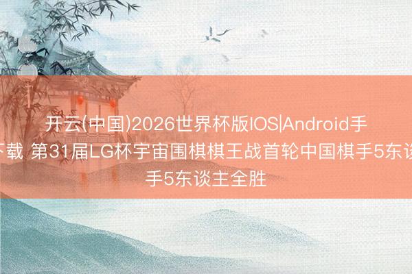开云(中国)2026世界杯版IOS|Android手机app下载 第31届LG杯宇宙围棋棋王战首轮中国棋手5东谈主全胜