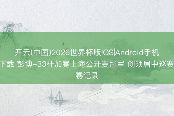 开云(中国)2026世界杯版IOS|Android手机app下载 彭博-33杆加冕上海公开赛冠军 创须眉中巡赛记录