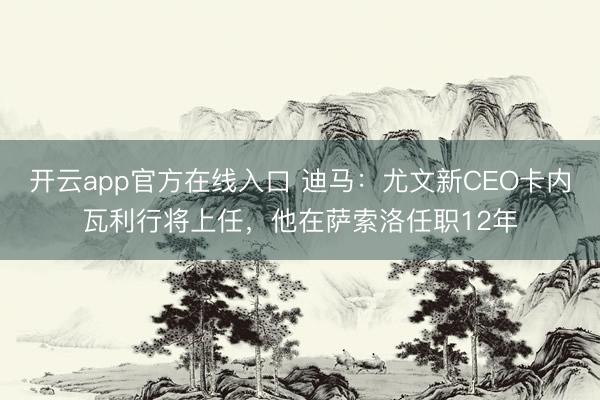 开云app官方在线入口 迪马:尤文新CEO卡内瓦利行将上任,他在萨索洛任职12年