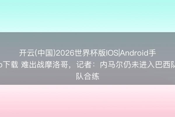 开云(中国)2026世界杯版IOS|Android手机app下载 难出战摩洛哥，记者：内马尔仍未进入巴西队合练