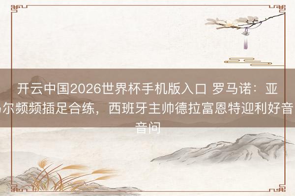 开云中国2026世界杯手机版入口 罗马诺：亚马尔频频插足合练，西班牙主帅德拉富恩特迎利好音问