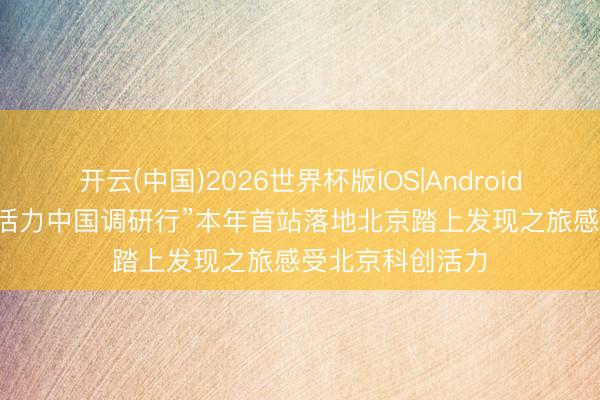 开云(中国)2026世界杯版IOS|Android手机app下载 “活力中国调研行”本年首站落地北京踏上发现之旅感受北京科创活力
