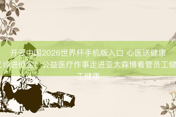 开云中国2026世界杯手机版入口 心医送健康 义诊进侨企!公益医疗作事走进亚太森博看管员工健康