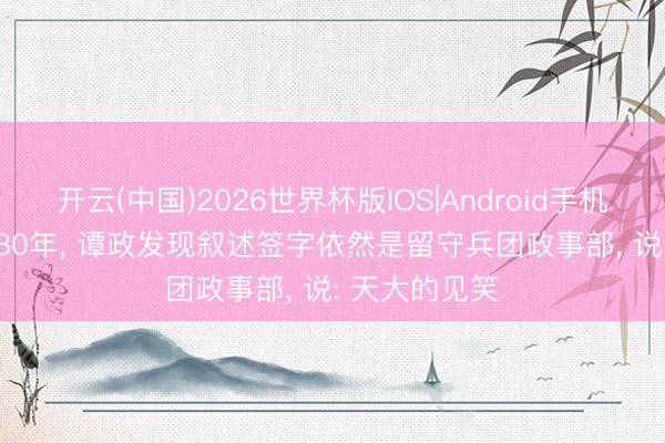 开云(中国)2026世界杯版IOS|Android手机app下载 1980年， 谭政发现叙述签字依然是留守兵团政事部， 说: 天大的见笑