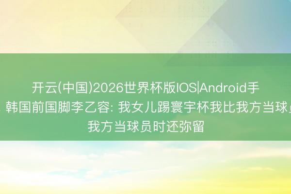 开云(中国)2026世界杯版IOS|Android手机app下载 韩国前国脚李乙容: 我女儿踢寰宇杯我比我方当球员时还弥留