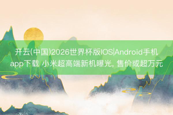 开云(中国)2026世界杯版IOS|Android手机app下载 小米超高端新机曝光, 售价或超万元