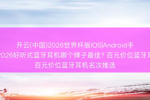 开云(中国)2026世界杯版IOS|Android手机app下载 2026好听式蓝牙耳机哪个牌子最佳? 百元价位蓝牙耳机名次推选