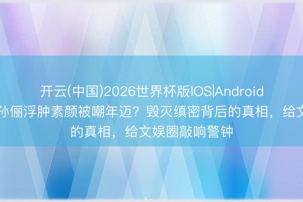 开云(中国)2026世界杯版IOS|Android手机app下载 孙俪浮肿素颜被嘲年迈?毁灭缜密背后的真相,给文娱圈敲响警钟
