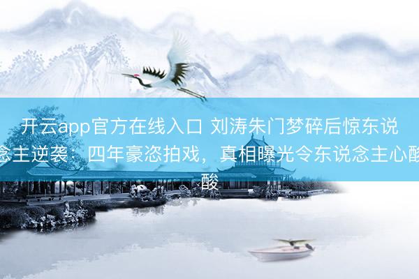开云app官方在线入口 刘涛朱门梦碎后惊东说念主逆袭：四年豪恣拍戏，真相曝光令东说念主心酸