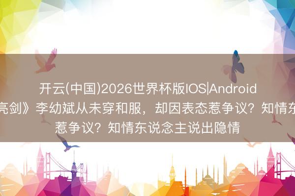 开云(中国)2026世界杯版IOS|Android手机app下载 《亮剑》李幼斌从未穿和服，却因表态惹争议？知情东说念主说出隐情