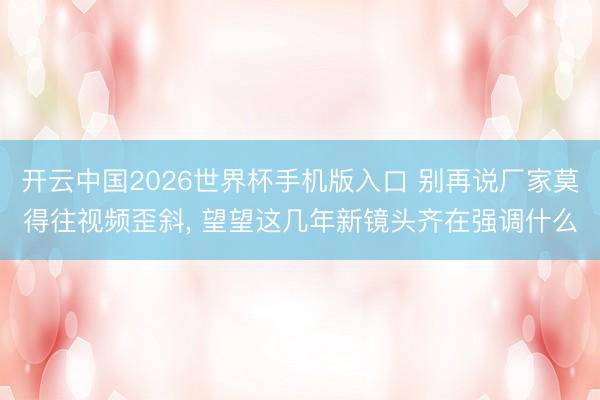 开云中国2026世界杯手机版入口 别再说厂家莫得往视频歪斜, 望望这几年新镜头齐在强调什么