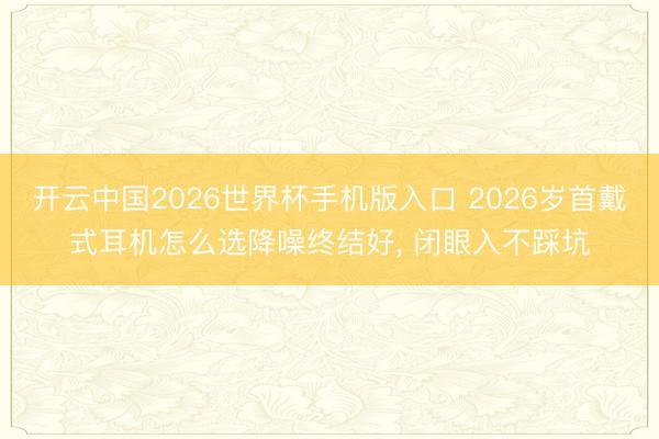 开云中国2026世界杯手机版入口 2026岁首戴式耳机怎么选降噪终结好， 闭眼入不踩坑