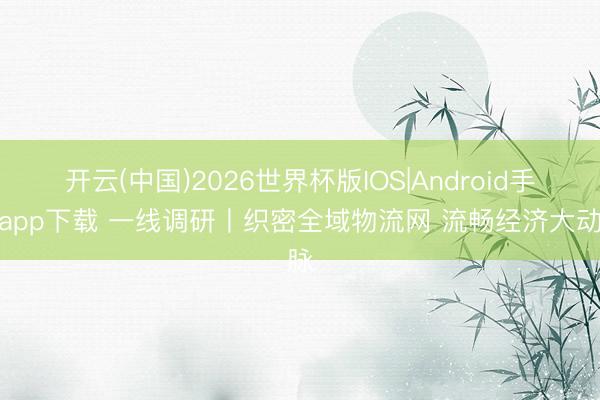 开云(中国)2026世界杯版IOS|Android手机app下载 一线调研丨织密全域物流网 流畅经济大动脉