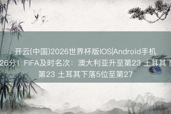 开云(中国)2026世界杯版IOS|Android手机app下载 吃了26分！FIFA及时名次：澳大利亚升至第23 土耳其下落5位至第27