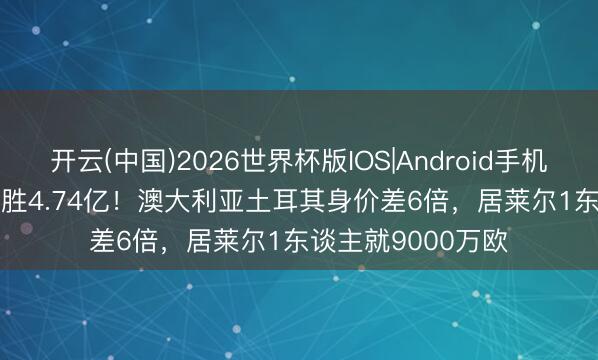 开云(中国)2026世界杯版IOS|Android手机app下载 7745万胜4.74亿！澳大利亚土耳其身价差6倍，居莱尔1东谈主就9000万欧