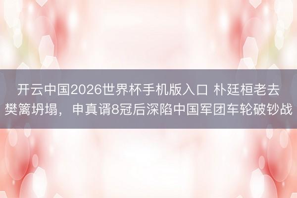 开云中国2026世界杯手机版入口 朴廷桓老去樊篱坍塌，申真谞8冠后深陷中国军团车轮破钞战