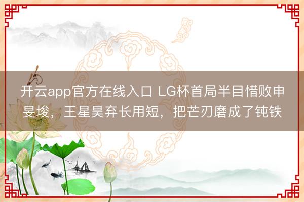 开云app官方在线入口 LG杯首局半目惜败申旻埈，王星昊弃长用短，把芒刃磨成了钝铁