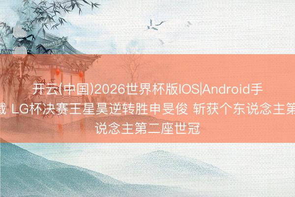 开云(中国)2026世界杯版IOS|Android手机app下载 LG杯决赛王星昊逆转胜申旻俊 斩获个东说念主第二座世冠