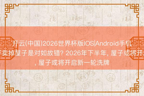 开云(中国)2026世界杯版IOS|Android手机app下载 目下卖掉屋子是对如故错? 2026年下半年, 屋子或将开启新一轮洗牌