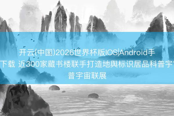 开云(中国)2026世界杯版IOS|Android手机app下载 近300家藏书楼联手打造地舆标识居品科普宇宙联展