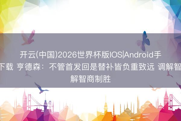 开云(中国)2026世界杯版IOS|Android手机app下载 亨德森：不管首发回是替补皆负重致远 调解智商制胜