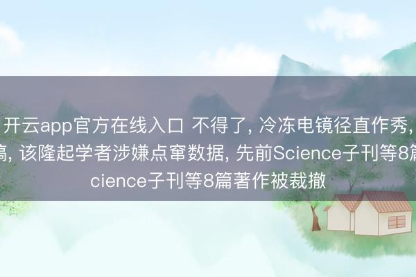 开云app官方在线入口 不得了， 冷冻电镜径直作秀， PNAS被撤稿， 该隆起学者涉嫌点窜数据， 先前Science子刊等8篇著作被裁撤