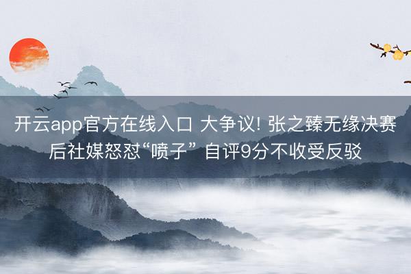 开云app官方在线入口 大争议! 张之臻无缘决赛后社媒怒怼“喷子” 自评9分不收受反驳